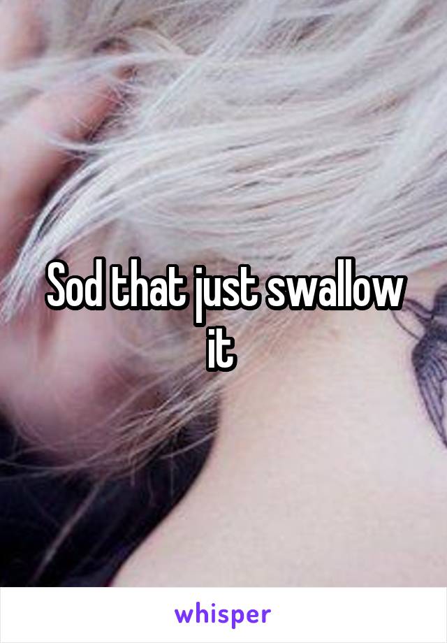 Sod that just swallow it 