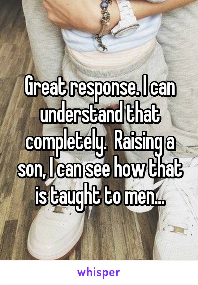 Great response. I can understand that completely.  Raising a son, I can see how that is taught to men...