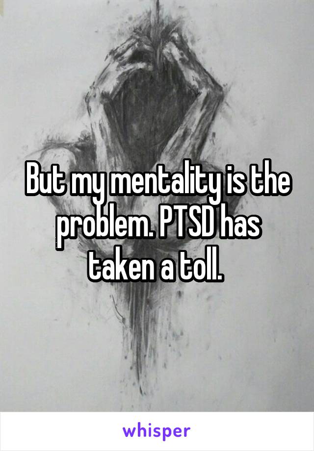 But my mentality is the problem. PTSD has taken a toll. 