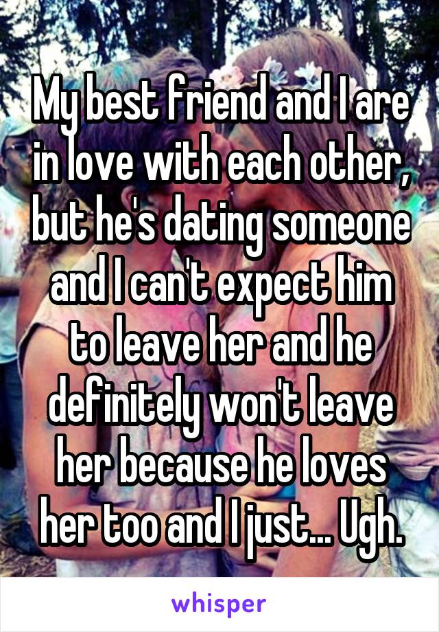 My best friend and I are in love with each other, but he's dating someone and I can't expect him to leave her and he definitely won't leave her because he loves her too and I just... Ugh.