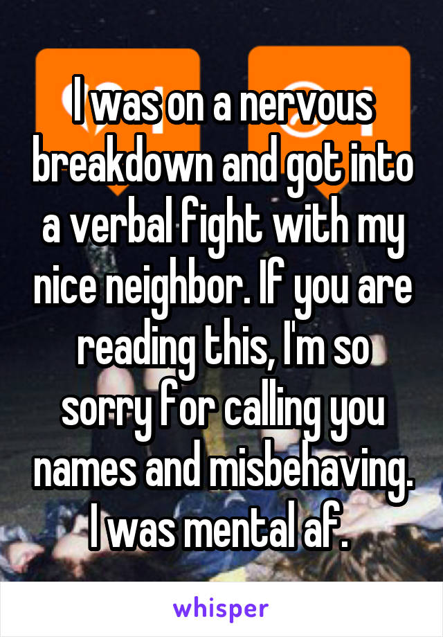 I was on a nervous breakdown and got into a verbal fight with my nice neighbor. If you are reading this, I'm so sorry for calling you names and misbehaving. I was mental af. 