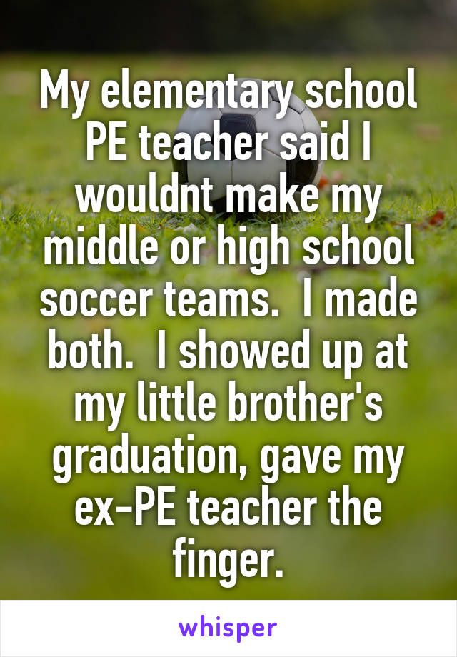 My elementary school PE teacher said I wouldnt make my middle or high school soccer teams.  I made both.  I showed up at my little brother's graduation, gave my ex-PE teacher the finger.