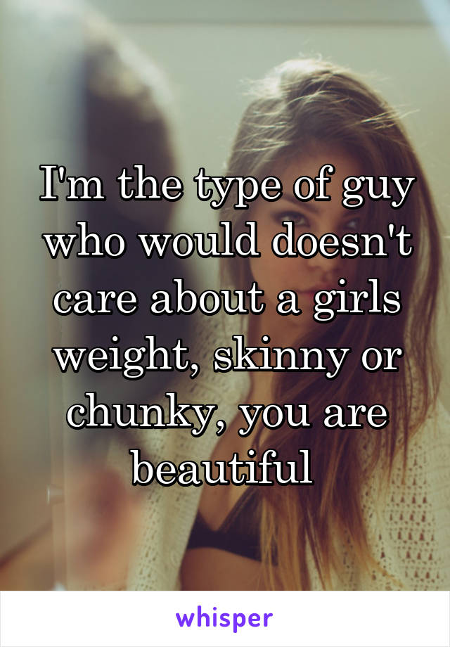 I'm the type of guy who would doesn't care about a girls weight, skinny or chunky, you are beautiful 