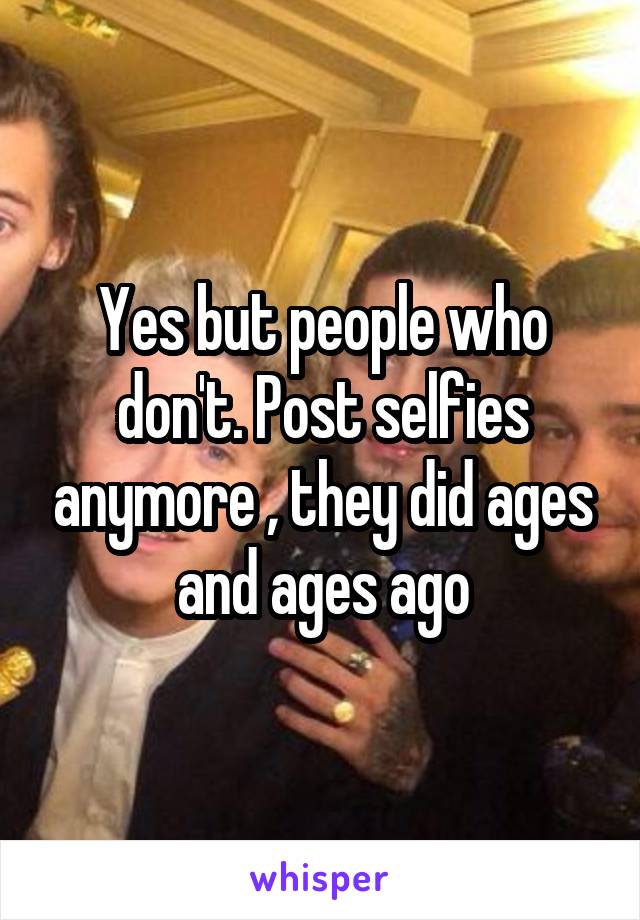 Yes but people who don't. Post selfies anymore , they did ages and ages ago