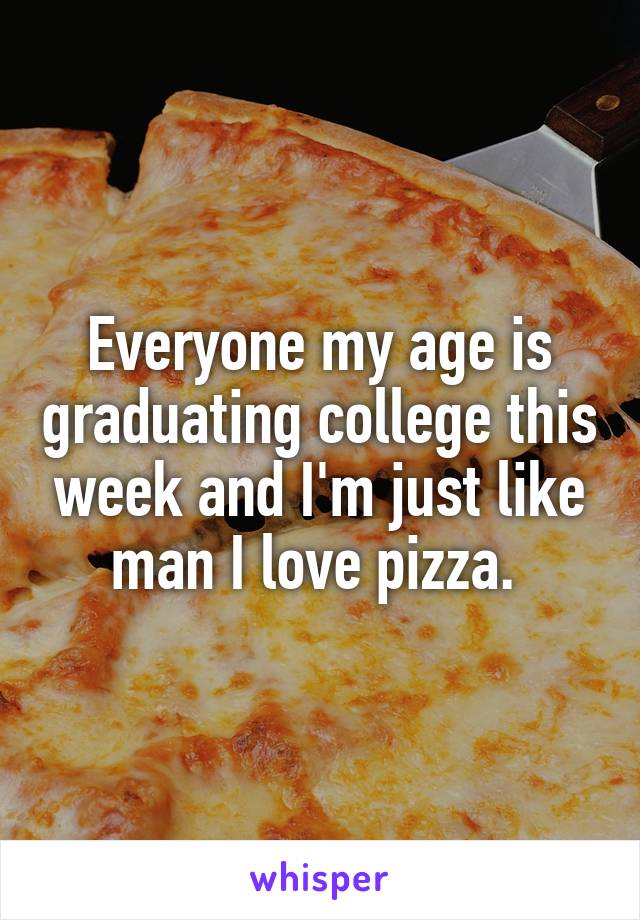 Everyone my age is graduating college this week and I'm just like man I love pizza. 