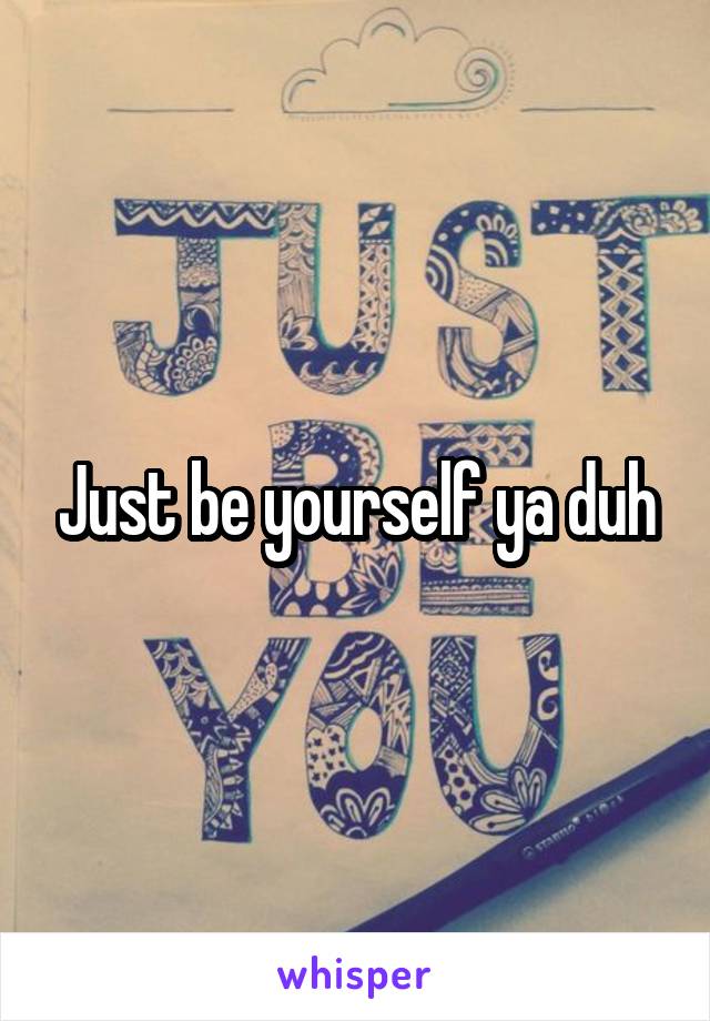 Just be yourself ya duh