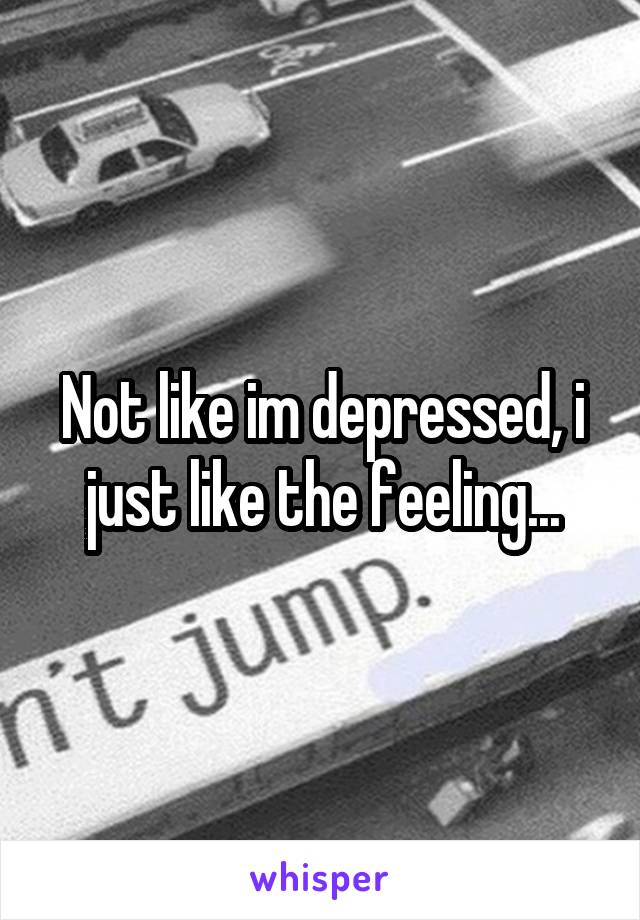 Not like im depressed, i just like the feeling...