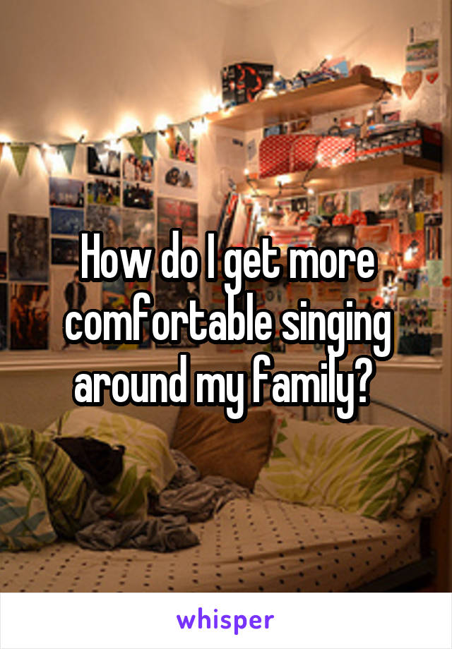 How do I get more comfortable singing around my family? 