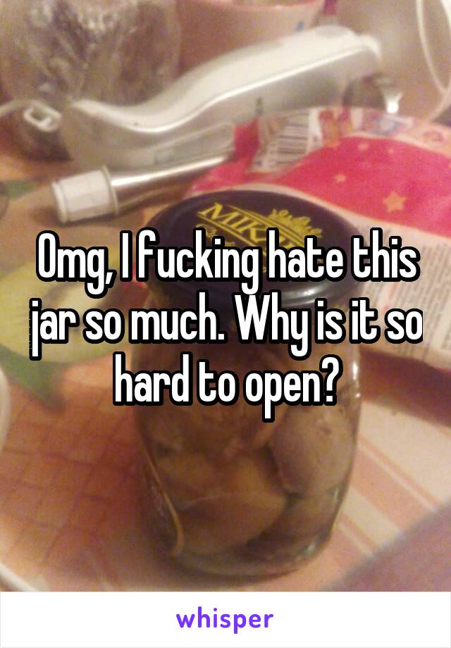 Omg, I fucking hate this jar so much. Why is it so hard to open?