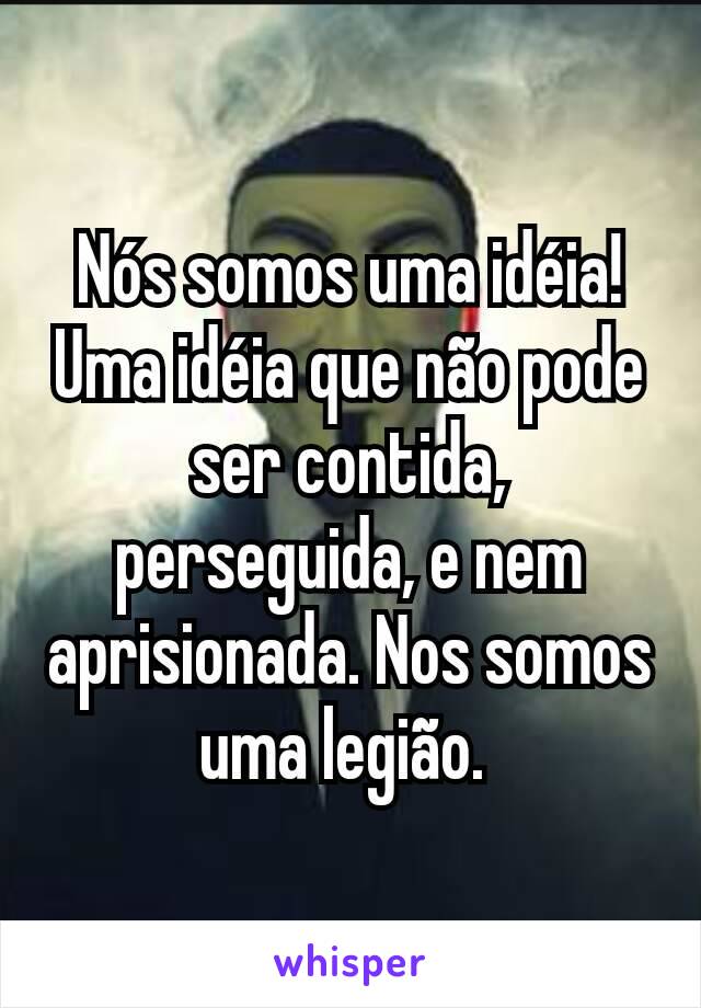 Nós somos uma idéia!  Uma idéia que não pode ser contida, perseguida, e nem aprisionada. Nos somos uma legião. 