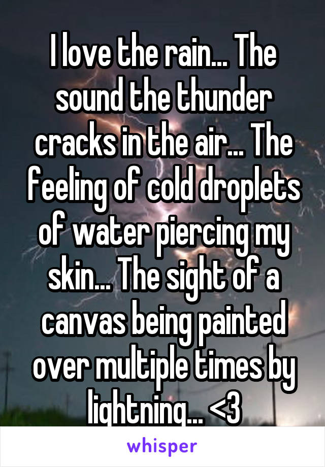 I love the rain... The sound the thunder cracks in the air... The feeling of cold droplets of water piercing my skin... The sight of a canvas being painted over multiple times by lightning... <3