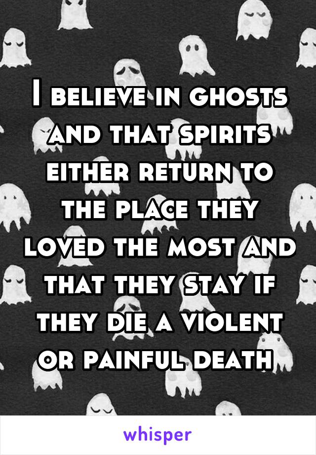 I believe in ghosts and that spirits either return to the place they loved the most and that they stay if they die a violent or painful death 