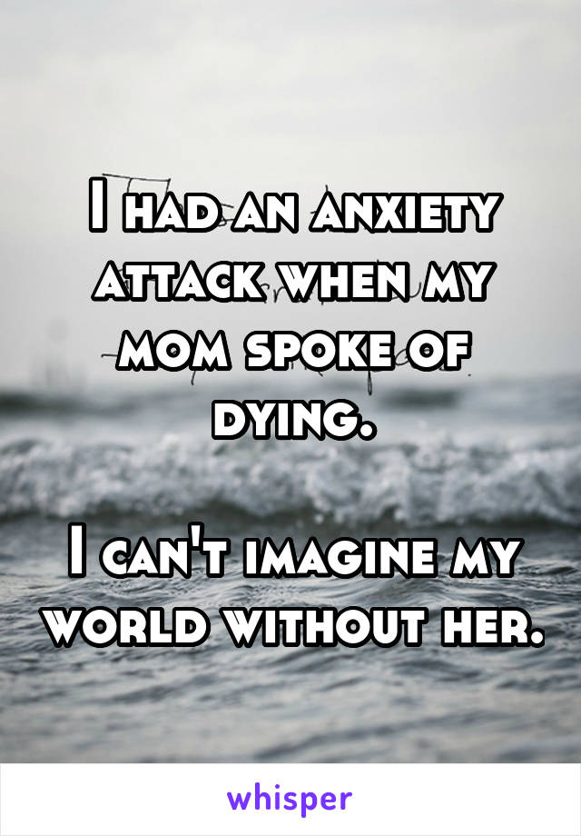 I had an anxiety attack when my mom spoke of dying.

I can't imagine my world without her.