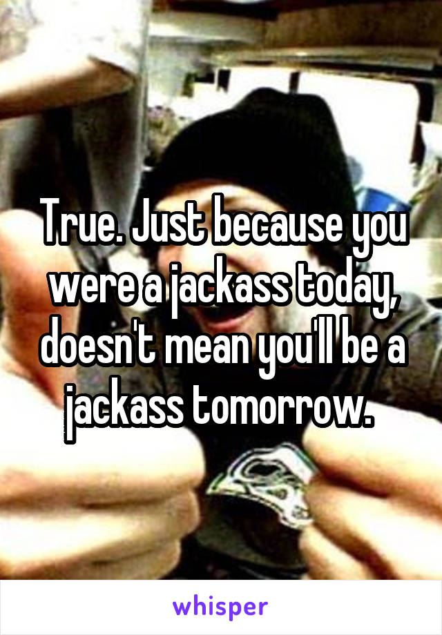 True. Just because you were a jackass today, doesn't mean you'll be a jackass tomorrow. 