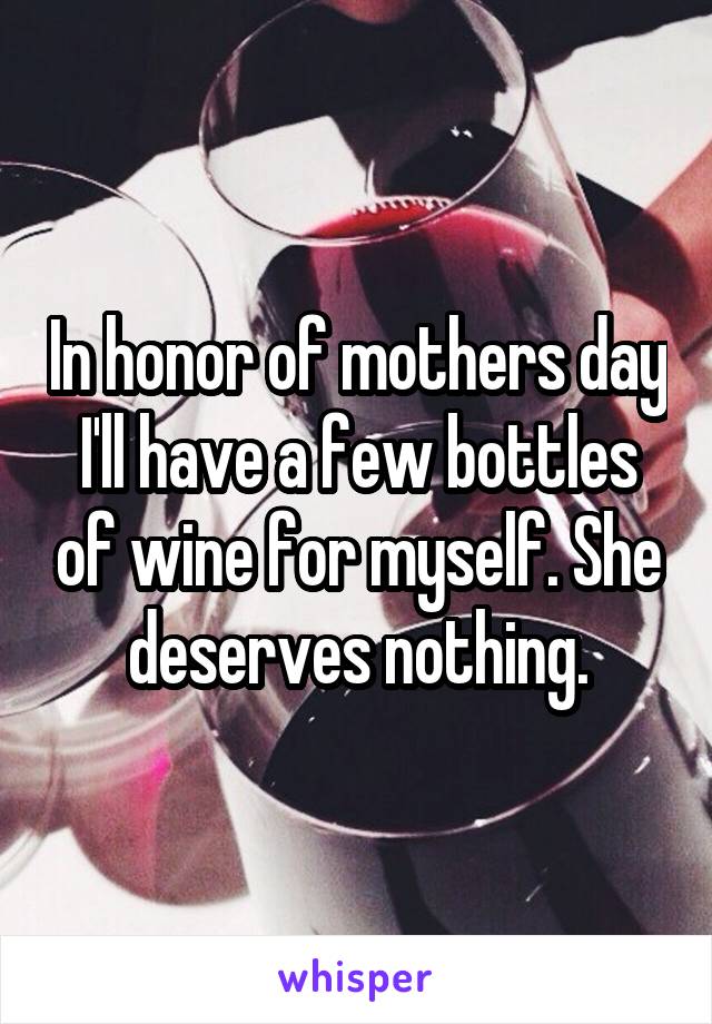 In honor of mothers day I'll have a few bottles of wine for myself. She deserves nothing.