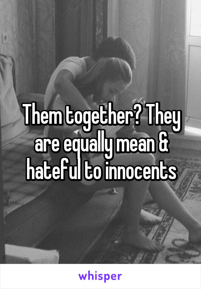 Them together? They are equally mean & hateful to innocents