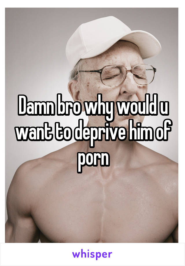 Damn bro why would u want to deprive him of porn