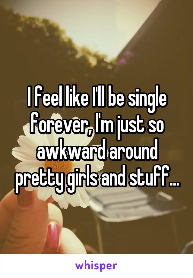 I feel like I'll be single forever, I'm just so awkward around pretty girls and stuff...