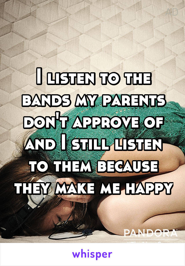 I listen to the bands my parents don't approve of and I still listen to them because they make me happy