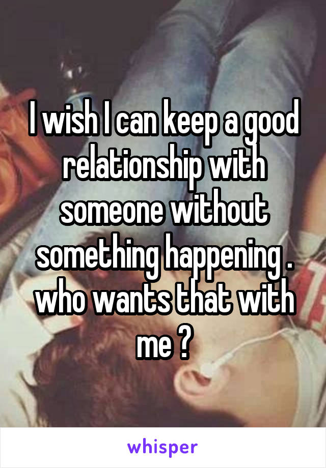 I wish I can keep a good relationship with someone without something happening . who wants that with me ?