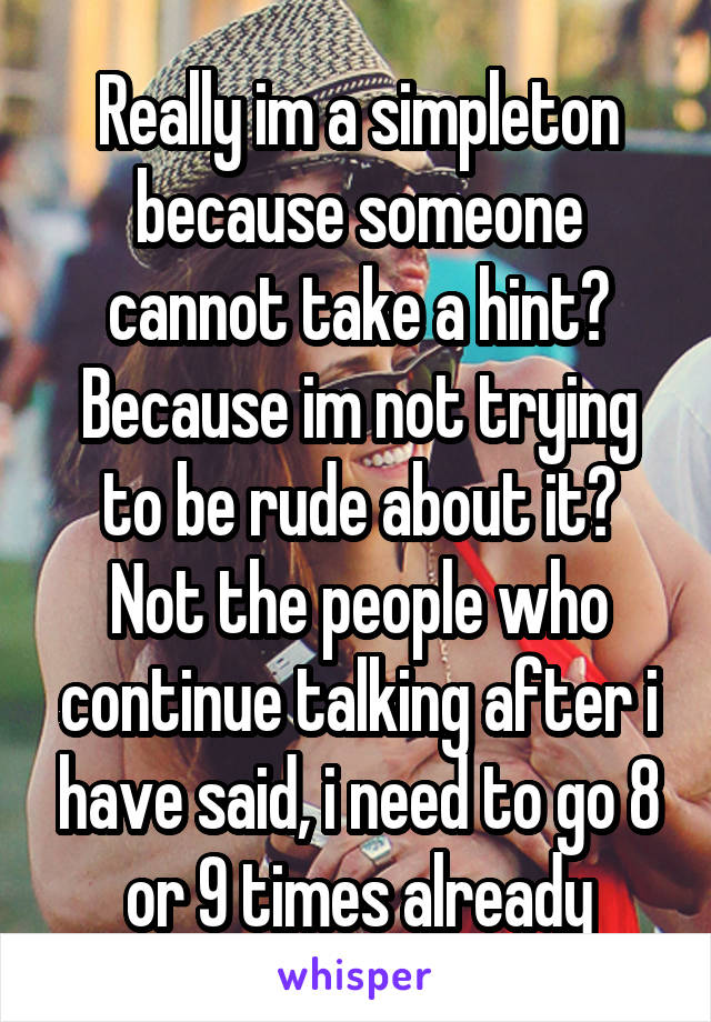 Really im a simpleton because someone cannot take a hint? Because im not trying to be rude about it? Not the people who continue talking after i have said, i need to go 8 or 9 times already