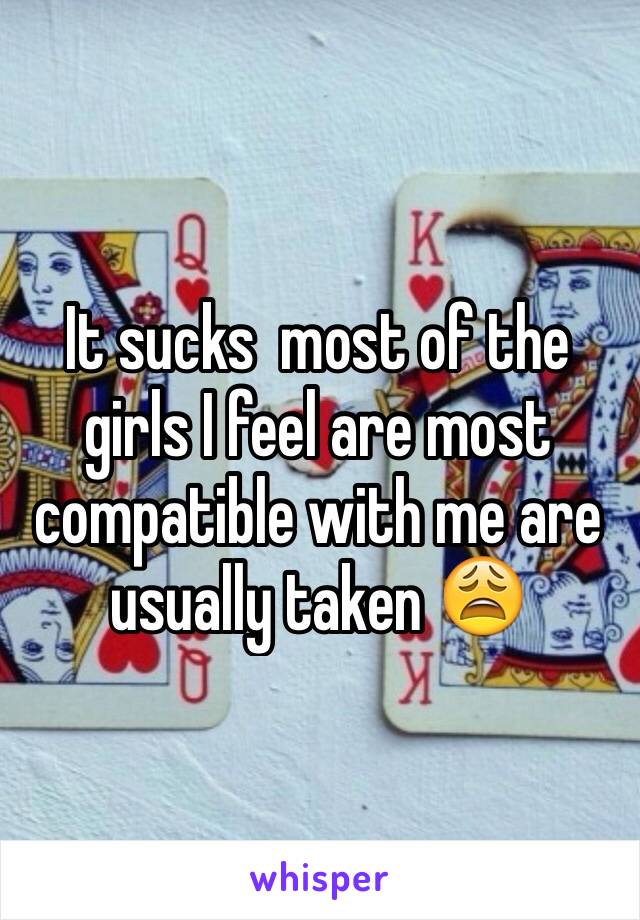 It sucks  most of the girls I feel are most compatible with me are usually taken 😩