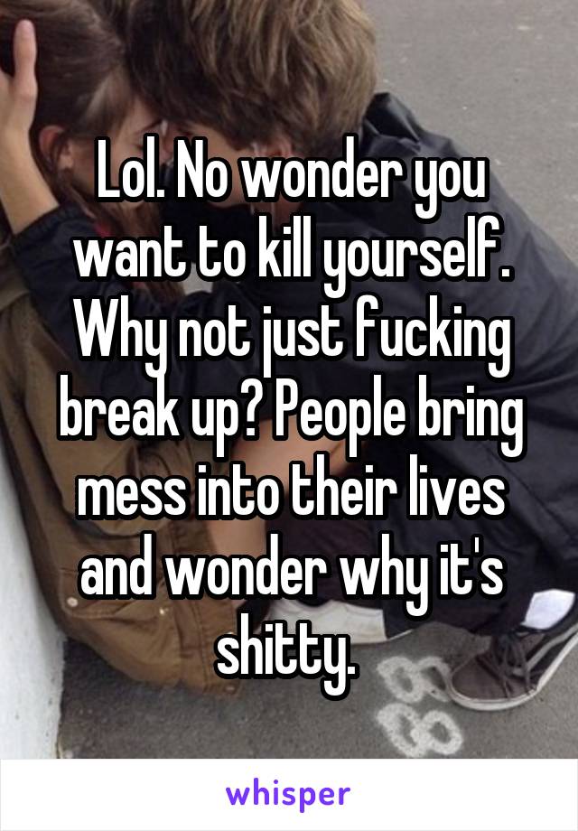 Lol. No wonder you want to kill yourself. Why not just fucking break up? People bring mess into their lives and wonder why it's shitty. 