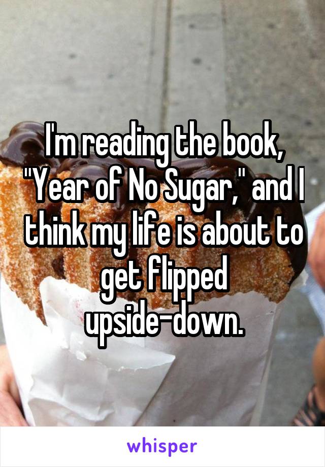 I'm reading the book, "Year of No Sugar," and I think my life is about to get flipped upside-down.