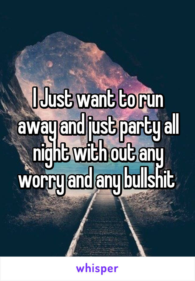 I Just want to run away and just party all night with out any worry and any bullshit 