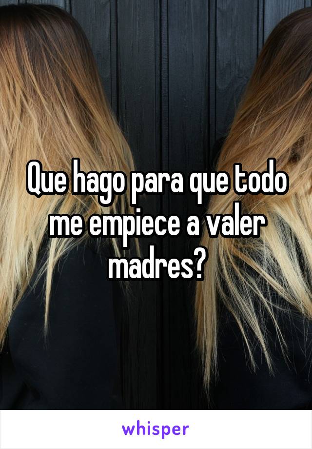 Que hago para que todo me empiece a valer madres?