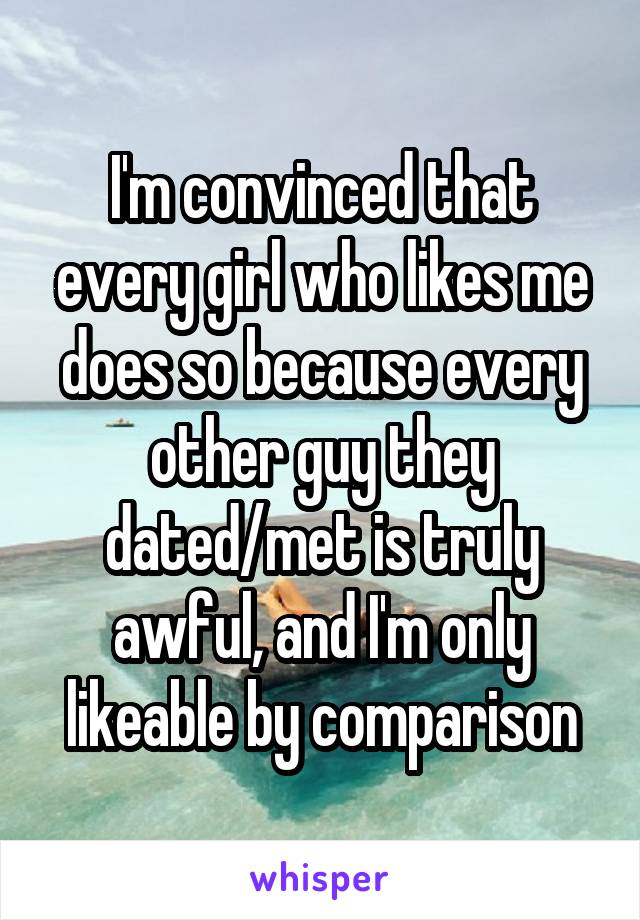 I'm convinced that every girl who likes me does so because every other guy they dated/met is truly awful, and I'm only likeable by comparison