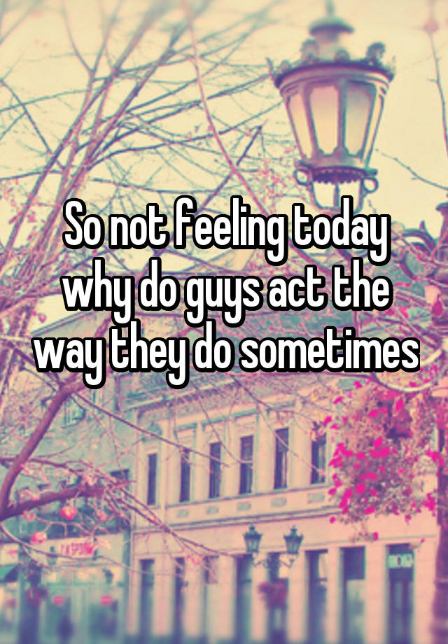 so-not-feeling-today-why-do-guys-act-the-way-they-do-sometimes