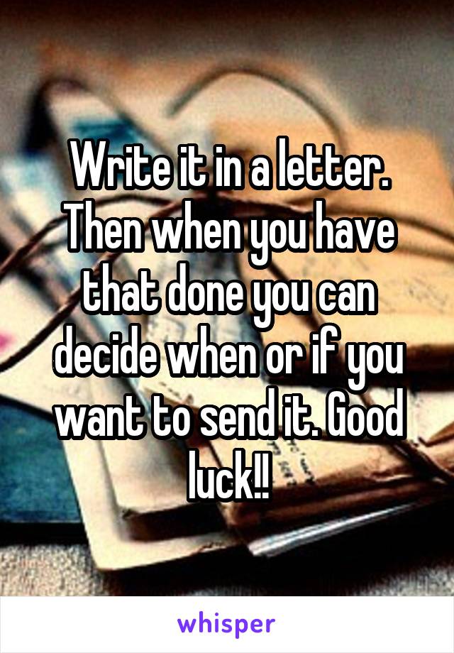 Write it in a letter. Then when you have that done you can decide when or if you want to send it. Good luck!!