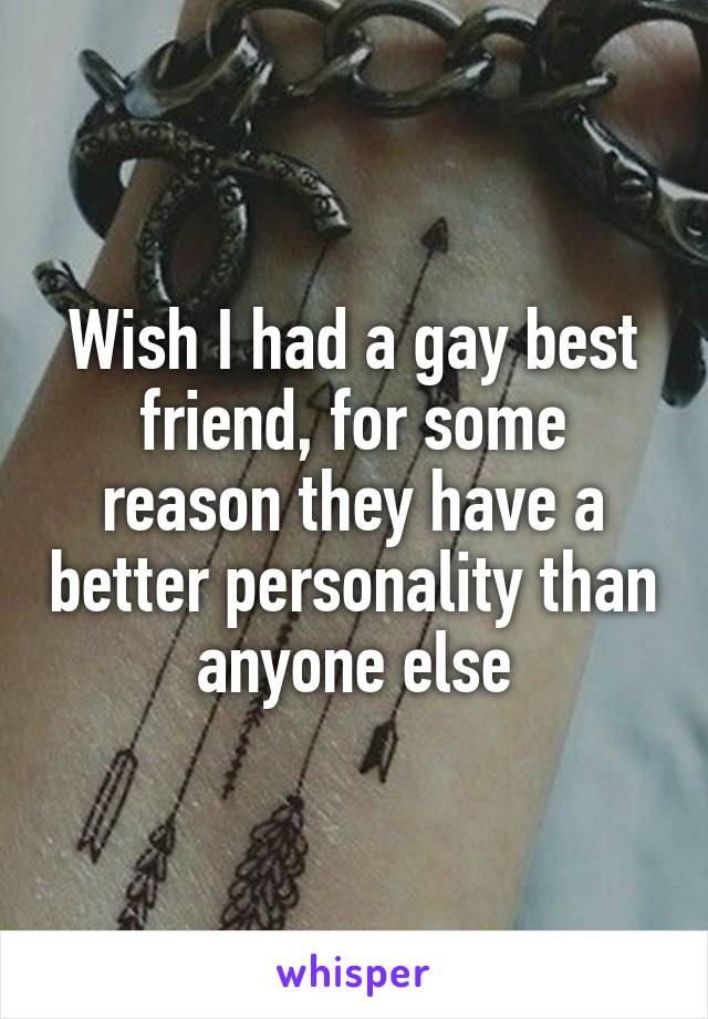 Wish I had a gay best friend, for some reason they have a better personality than anyone else