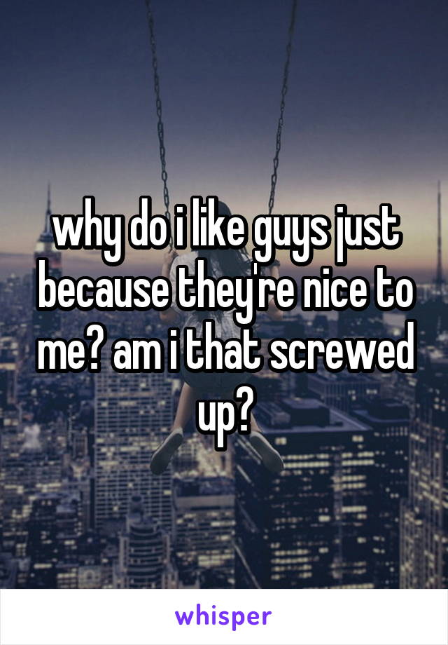 why do i like guys just because they're nice to me? am i that screwed up?