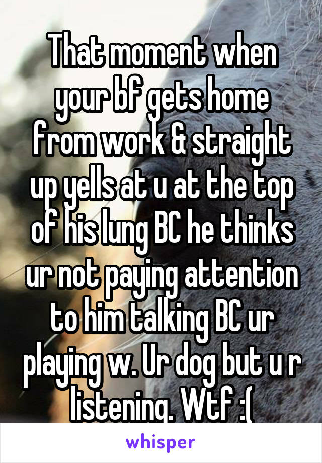 That moment when your bf gets home from work & straight up yells at u at the top of his lung BC he thinks ur not paying attention to him talking BC ur playing w. Ur dog but u r listening. Wtf :(