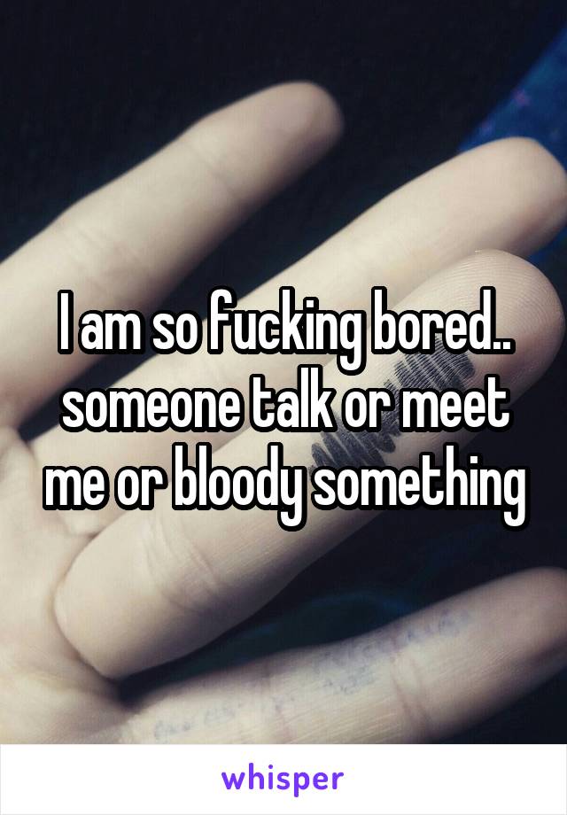 I am so fucking bored.. someone talk or meet me or bloody something