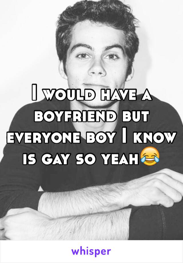 I would have a boyfriend but everyone boy I know is gay so yeah😂