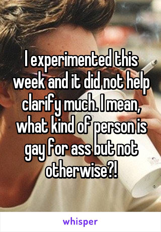 I experimented this week and it did not help clarify much. I mean, what kind of person is gay for ass but not otherwise?!