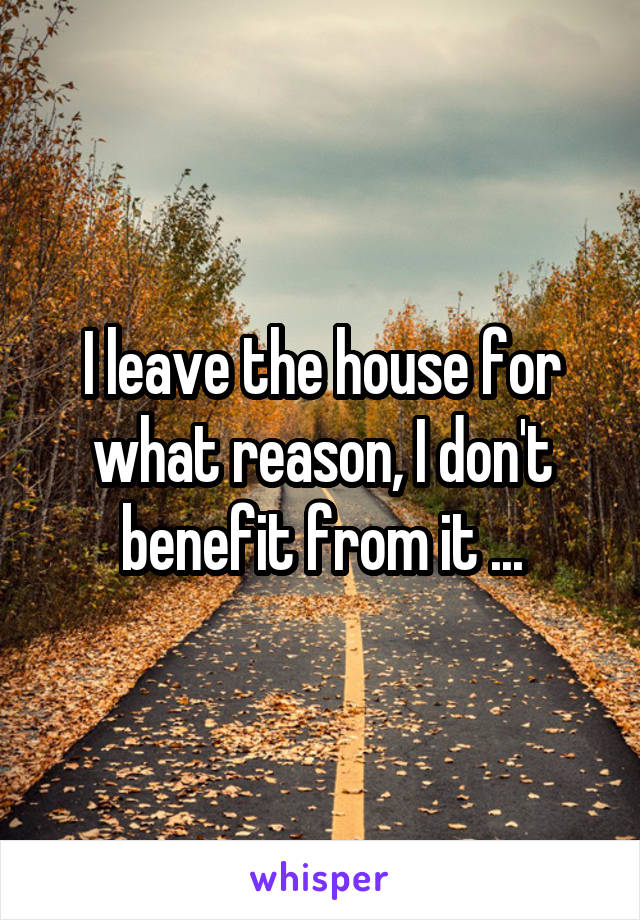 I leave the house for what reason, I don't benefit from it ...