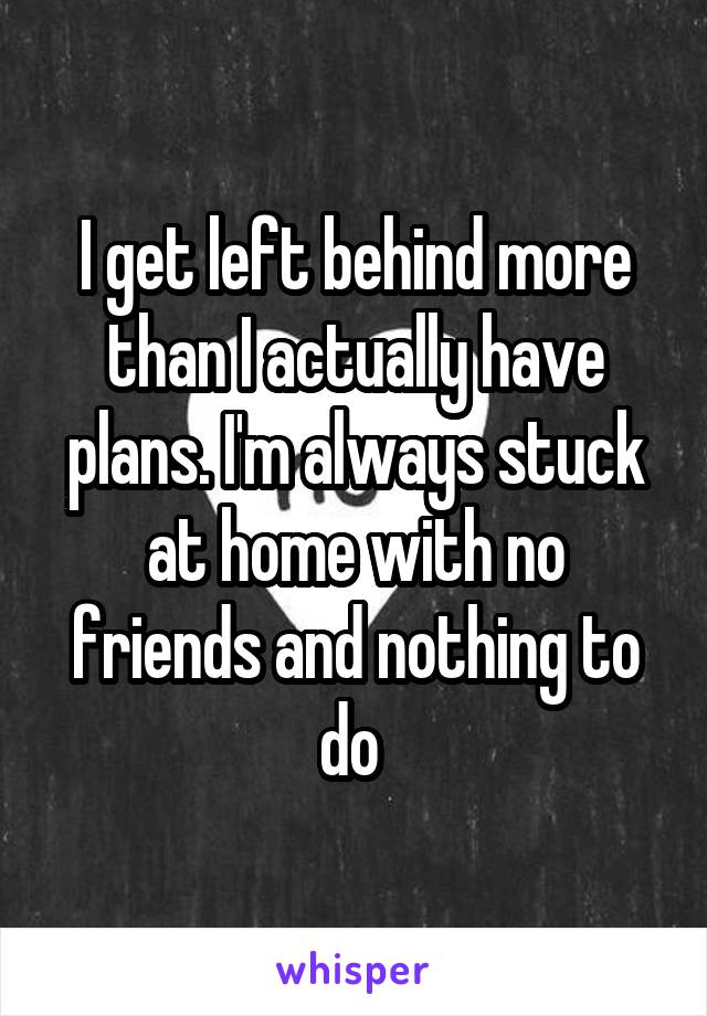 I get left behind more than I actually have plans. I'm always stuck at home with no friends and nothing to do 