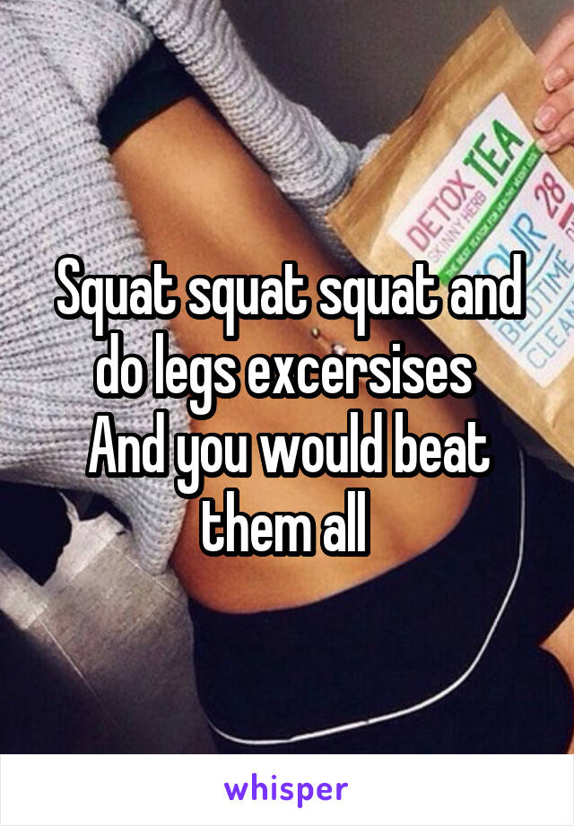 Squat squat squat and do legs excersises 
And you would beat them all 