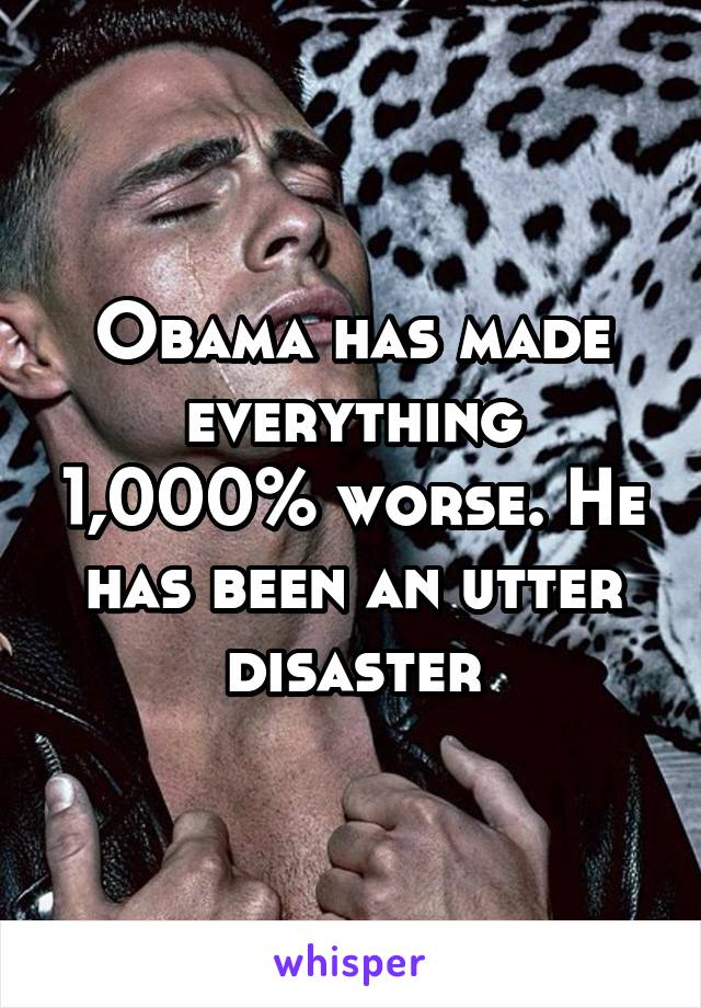 Obama has made everything 1,000% worse. He has been an utter disaster