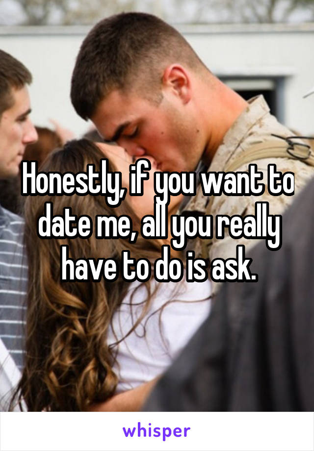 Honestly, if you want to date me, all you really have to do is ask.