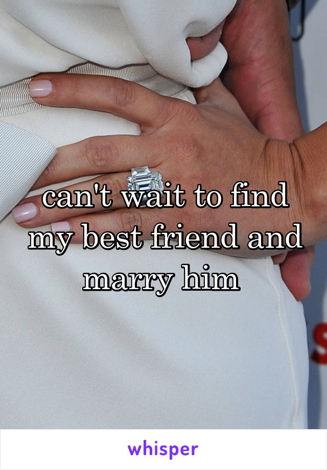 can't wait to find my best friend and marry him 