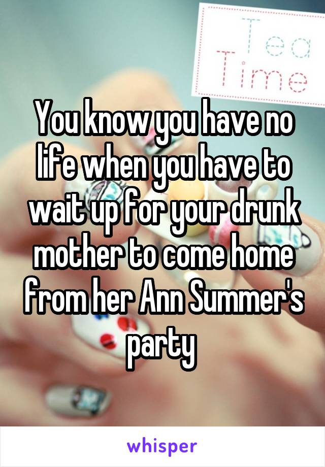 You know you have no life when you have to wait up for your drunk mother to come home from her Ann Summer's party 