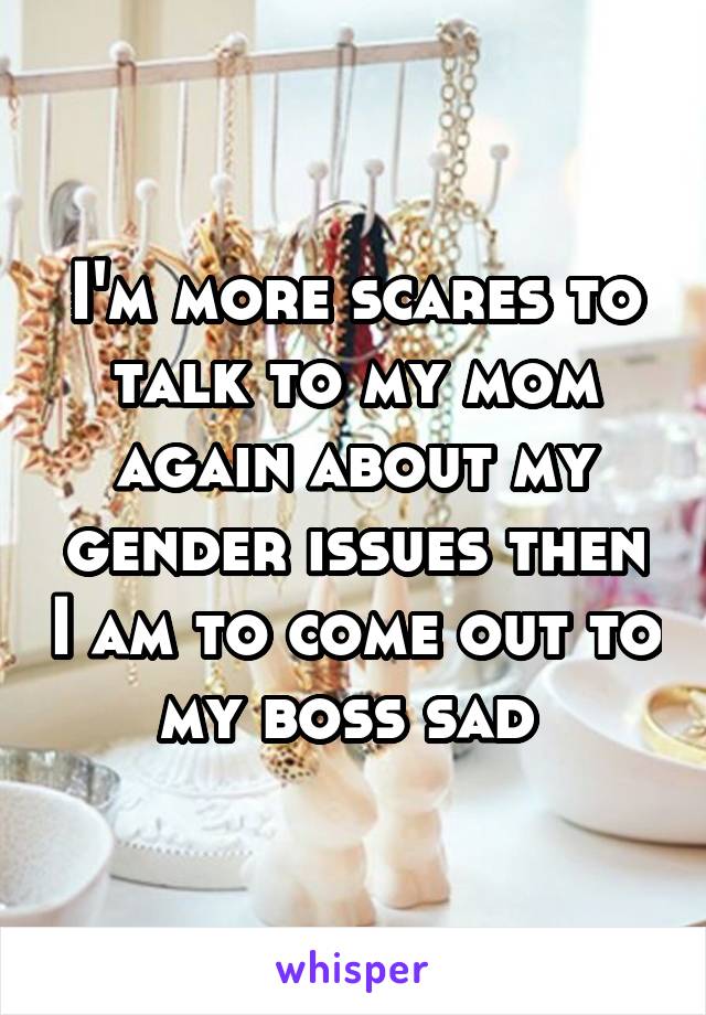 I'm more scares to talk to my mom again about my gender issues then I am to come out to my boss sad 