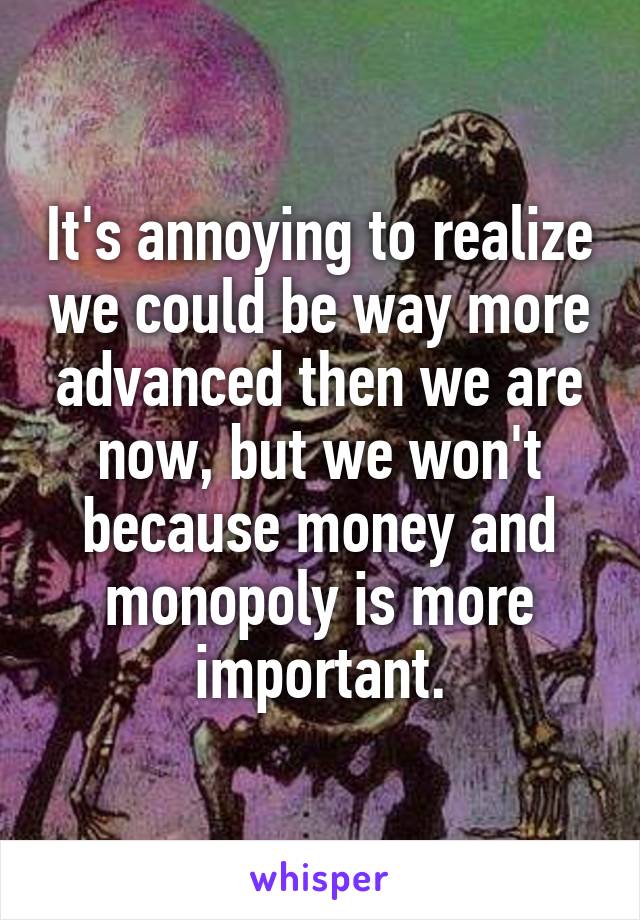 It's annoying to realize we could be way more advanced then we are now, but we won't because money and monopoly is more important.