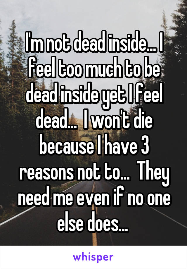 I'm not dead inside... I feel too much to be dead inside yet I feel dead...  I won't die because I have 3 reasons not to...  They need me even if no one else does... 