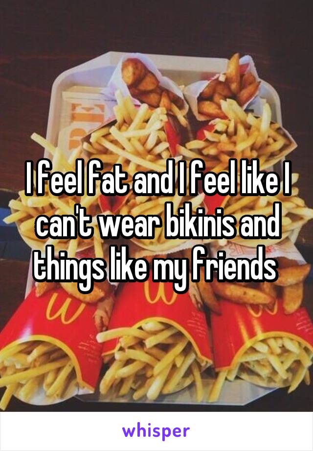 I feel fat and I feel like I can't wear bikinis and things like my friends 